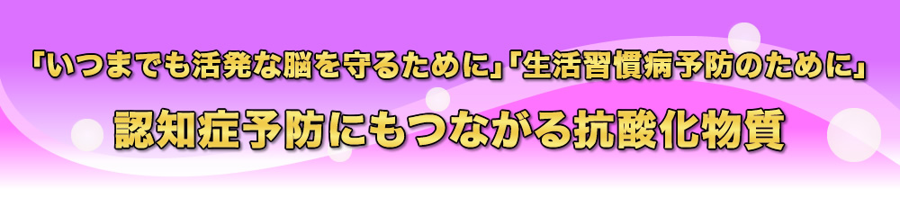 いつまでも活発な脳を守るために・生活習慣病予防のために・認知症予防にもつながる抗酸化物質