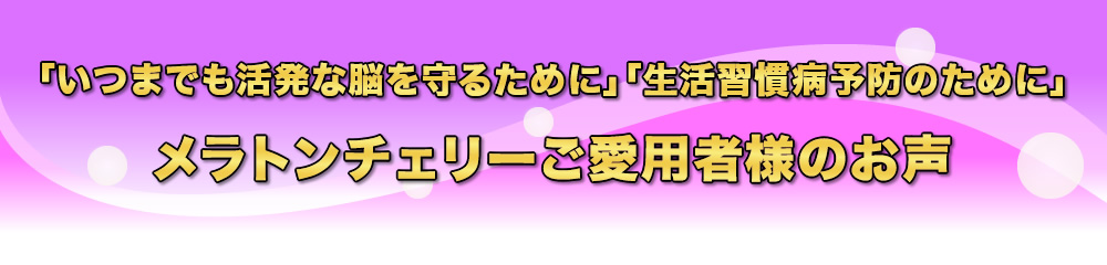 いつまでも活発な脳を守るために・生活習慣病予防のために・メラトンチェリー900ご愛用者様のお声